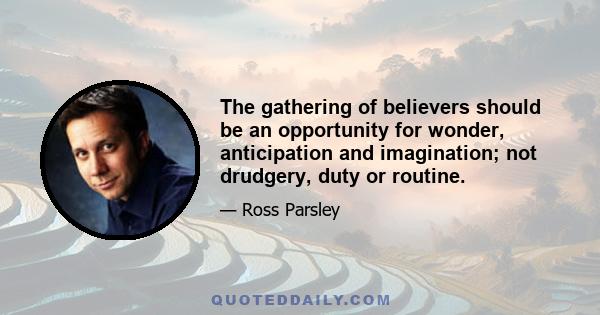 The gathering of believers should be an opportunity for wonder, anticipation and imagination; not drudgery, duty or routine.