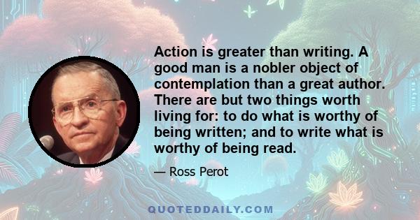 Action is greater than writing. A good man is a nobler object of contemplation than a great author. There are but two things worth living for: to do what is worthy of being written; and to write what is worthy of being