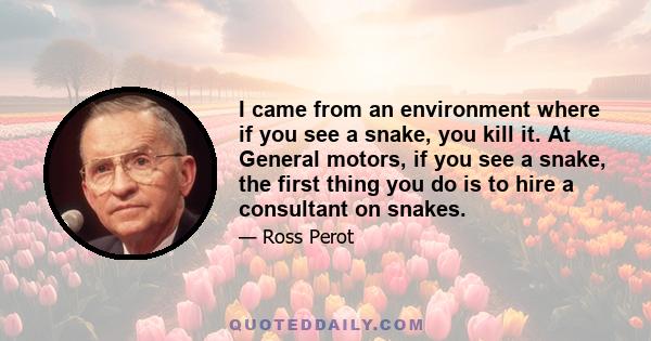 I came from an environment where if you see a snake, you kill it. At General motors, if you see a snake, the first thing you do is to hire a consultant on snakes.