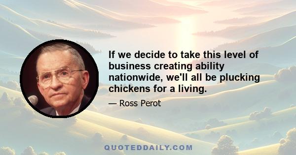 If we decide to take this level of business creating ability nationwide, we'll all be plucking chickens for a living.