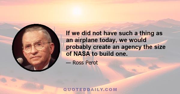 If we did not have such a thing as an airplane today, we would probably create an agency the size of NASA to build one.