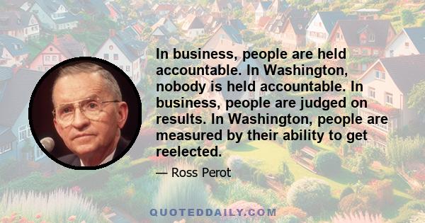 In business, people are held accountable. In Washington, nobody is held accountable. In business, people are judged on results. In Washington, people are measured by their ability to get reelected.