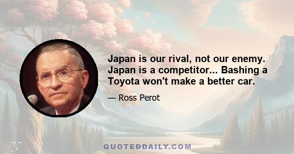 Japan is our rival, not our enemy. Japan is a competitor... Bashing a Toyota won't make a better car.