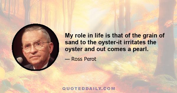 My role in life is that of the grain of sand to the oyster-it irritates the oyster and out comes a pearl.