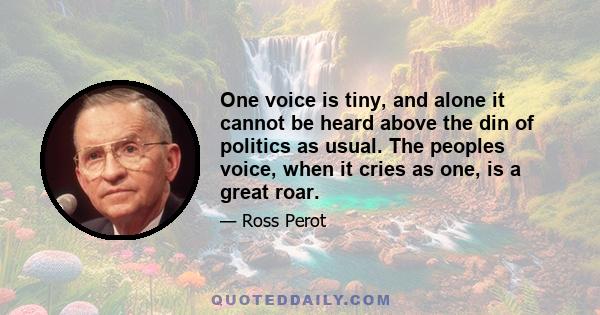 One voice is tiny, and alone it cannot be heard above the din of politics as usual. The peoples voice, when it cries as one, is a great roar.