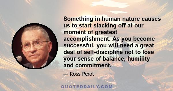 Something in human nature causes us to start slacking off at our moment of greatest accomplishment. As you become successful, you will need a great deal of self-discipline not to lose your sense of balance, humility and 