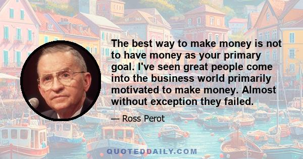 The best way to make money is not to have money as your primary goal. I've seen great people come into the business world primarily motivated to make money. Almost without exception they failed.