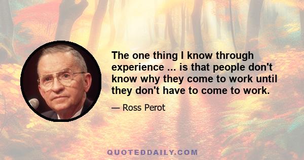 The one thing I know through experience ... is that people don't know why they come to work until they don't have to come to work.