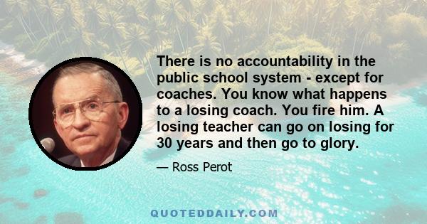 There is no accountability in the public school system - except for coaches. You know what happens to a losing coach. You fire him. A losing teacher can go on losing for 30 years and then go to glory.