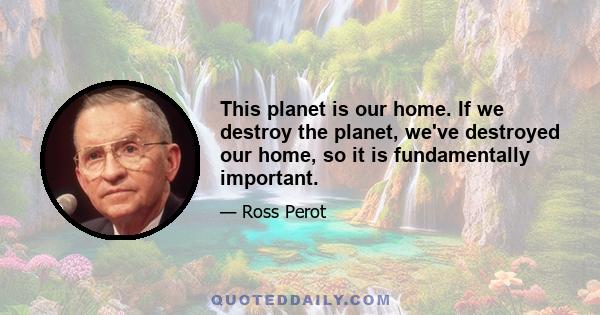 This planet is our home. If we destroy the planet, we've destroyed our home, so it is fundamentally important.