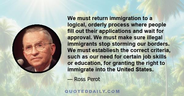 We must return immigration to a logical, orderly process where people fill out their applications and wait for approval. We must make sure illegal immigrants stop storming our borders. We must establiesh the correct