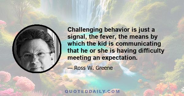 Challenging behavior is just a signal, the fever, the means by which the kid is communicating that he or she is having difficulty meeting an expectation.