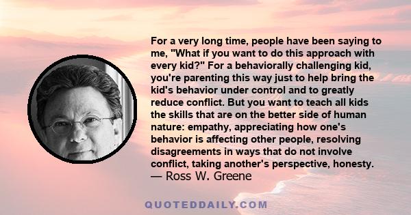 For a very long time, people have been saying to me, What if you want to do this approach with every kid? For a behaviorally challenging kid, you're parenting this way just to help bring the kid's behavior under control 