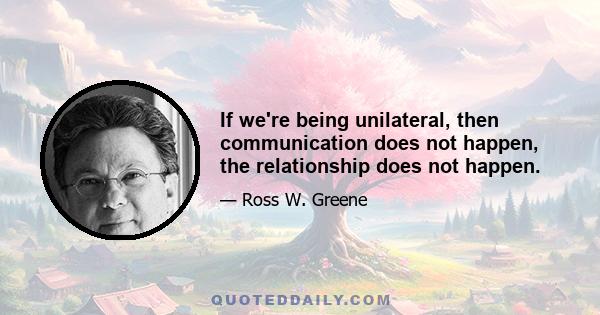 If we're being unilateral, then communication does not happen, the relationship does not happen.