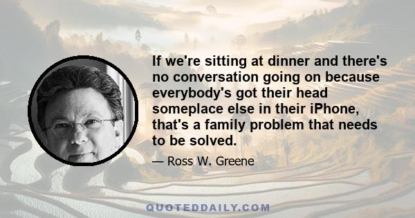 If we're sitting at dinner and there's no conversation going on because everybody's got their head someplace else in their iPhone, that's a family problem that needs to be solved.