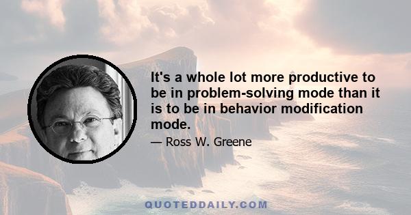 It's a whole lot more productive to be in problem-solving mode than it is to be in behavior modification mode.