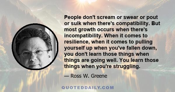 People don't scream or swear or pout or sulk when there's compatibility. But most growth occurs when there's incompatibility. When it comes to resilience, when it comes to pulling yourself up when you've fallen down,