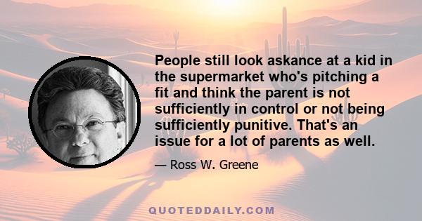 People still look askance at a kid in the supermarket who's pitching a fit and think the parent is not sufficiently in control or not being sufficiently punitive. That's an issue for a lot of parents as well.