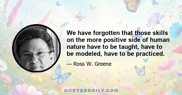 We have forgotten that those skills on the more positive side of human nature have to be taught, have to be modeled, have to be practiced.