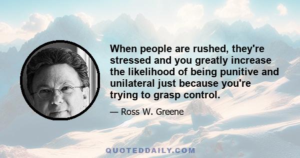 When people are rushed, they're stressed and you greatly increase the likelihood of being punitive and unilateral just because you're trying to grasp control.