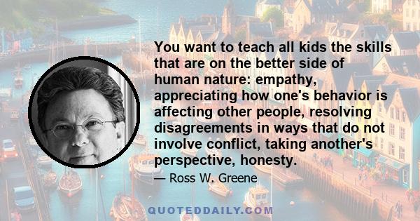 You want to teach all kids the skills that are on the better side of human nature: empathy, appreciating how one's behavior is affecting other people, resolving disagreements in ways that do not involve conflict, taking 