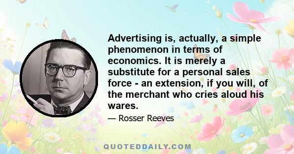 Advertising is, actually, a simple phenomenon in terms of economics. It is merely a substitute for a personal sales force - an extension, if you will, of the merchant who cries aloud his wares.