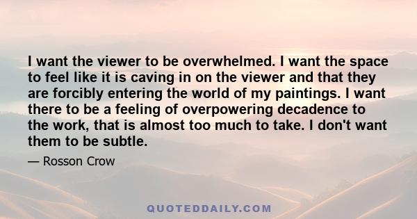 I want the viewer to be overwhelmed. I want the space to feel like it is caving in on the viewer and that they are forcibly entering the world of my paintings. I want there to be a feeling of overpowering decadence to