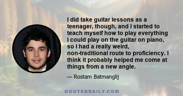 I did take guitar lessons as a teenager, though, and I started to teach myself how to play everything I could play on the guitar on piano, so I had a really weird, non-traditional route to proficiency. I think it