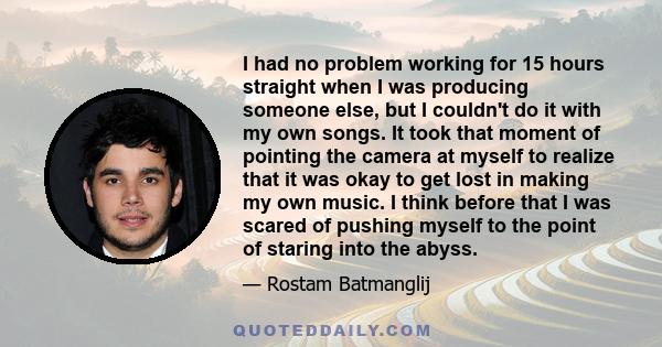 I had no problem working for 15 hours straight when I was producing someone else, but I couldn't do it with my own songs. It took that moment of pointing the camera at myself to realize that it was okay to get lost in