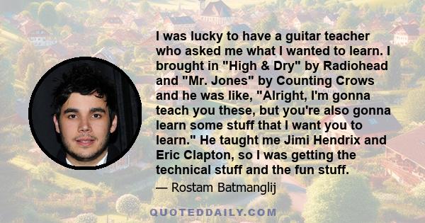 I was lucky to have a guitar teacher who asked me what I wanted to learn. I brought in High & Dry by Radiohead and Mr. Jones by Counting Crows and he was like, Alright, I'm gonna teach you these, but you're also gonna