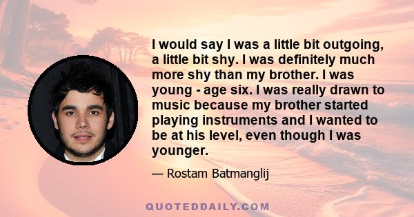 I would say I was a little bit outgoing, a little bit shy. I was definitely much more shy than my brother. I was young - age six. I was really drawn to music because my brother started playing instruments and I wanted