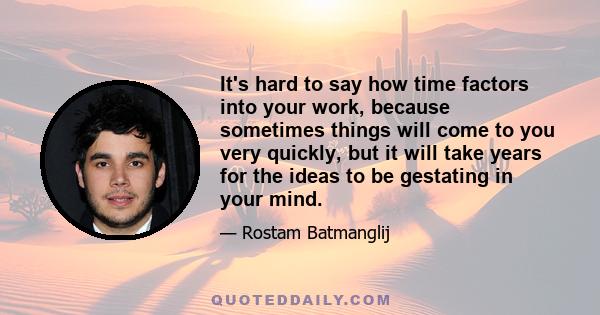 It's hard to say how time factors into your work, because sometimes things will come to you very quickly, but it will take years for the ideas to be gestating in your mind.