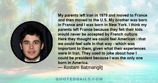 My parents left Iran in 1979 and moved to France and then moved to the U.S. My brother was born in France and I was born in New York. I think my parents left France because they felt their kids would never be accepted