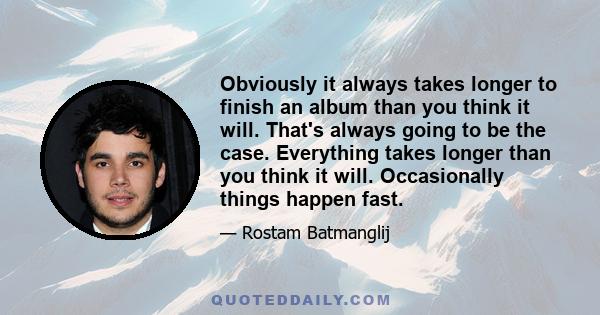 Obviously it always takes longer to finish an album than you think it will. That's always going to be the case. Everything takes longer than you think it will. Occasionally things happen fast.