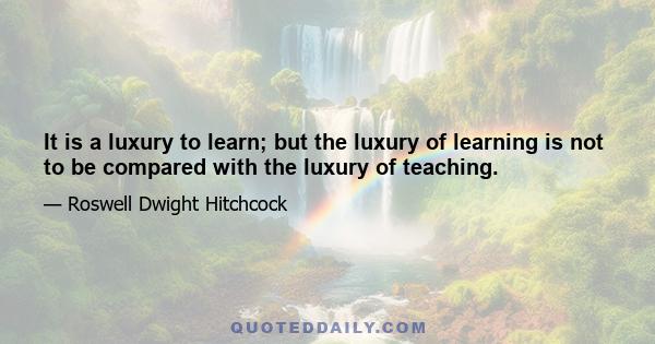 It is a luxury to learn; but the luxury of learning is not to be compared with the luxury of teaching.