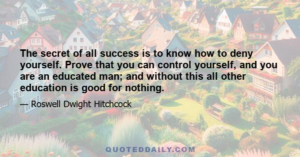 The secret of all success is to know how to deny yourself. Prove that you can control yourself, and you are an educated man; and without this all other education is good for nothing.