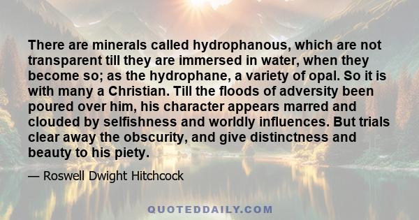 There are minerals called hydrophanous, which are not transparent till they are immersed in water, when they become so; as the hydrophane, a variety of opal. So it is with many a Christian. Till the floods of adversity