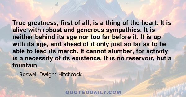 True greatness, first of all, is a thing of the heart. It is alive with robust and generous sympathies. It is neither behind its age nor too far before it. It is up with its age, and ahead of it only just so far as to