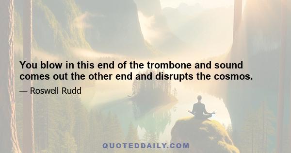 You blow in this end of the trombone and sound comes out the other end and disrupts the cosmos.