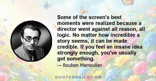 Some of the screen's best moments were realized because a director went against all reason, all logic. No matter how incredible a story seems, it can be made credible. If you feel an insane idea strongly enough, you've