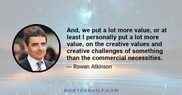 And, we put a lot more value, or at least I personally put a lot more value, on the creative values and creative challenges of something than the commercial necessities.