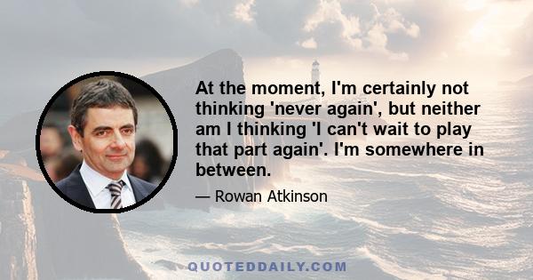 At the moment, I'm certainly not thinking 'never again', but neither am I thinking 'I can't wait to play that part again'. I'm somewhere in between.