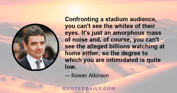 Confronting a stadium audience, you can't see the whites of their eyes. It's just an amorphous mass of noise and, of course, you can't see the alleged billions watching at home either, so the degree to which you are