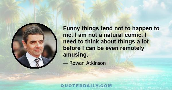 Funny things tend not to happen to me. I am not a natural comic. I need to think about things a lot before I can be even remotely amusing.