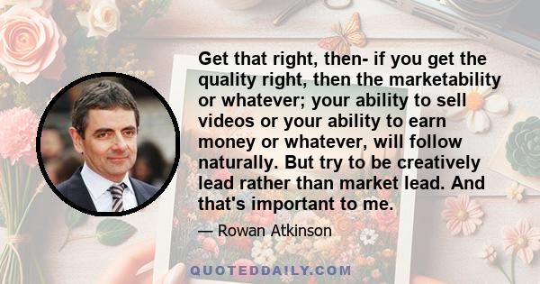 Get that right, then- if you get the quality right, then the marketability or whatever; your ability to sell videos or your ability to earn money or whatever, will follow naturally. But try to be creatively lead rather