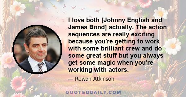 I love both [Johnny English and James Bond] actually. The action sequences are really exciting because you're getting to work with some brilliant crew and do some great stuff but you always get some magic when you're