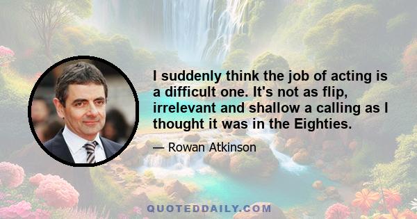 I suddenly think the job of acting is a difficult one. It's not as flip, irrelevant and shallow a calling as I thought it was in the Eighties.