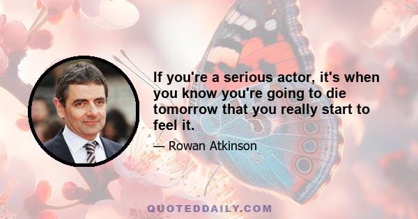 If you're a serious actor, it's when you know you're going to die tomorrow that you really start to feel it.