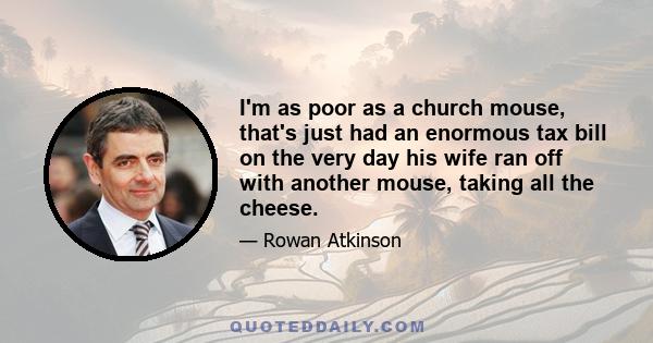 I'm as poor as a church mouse, that's just had an enormous tax bill on the very day his wife ran off with another mouse, taking all the cheese.