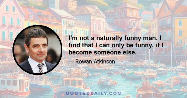 I'm not a naturally funny man. I find that I can only be funny, if I become someone else.